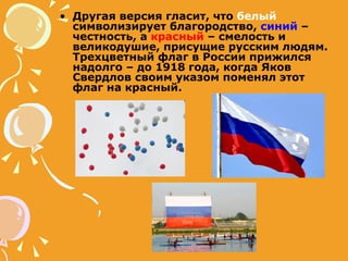 Другая версия гласит, что  белый  символизирует благородство,  синий  – честность, а  красный  – смелость и великодушие, присущие русским людям. Трехцветный флаг в России прижился надолго – до 1918 года, когда Яков Свердлов своим указом поменял этот флаг на красный. 