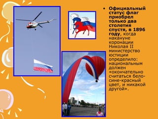 Официальный статус флаг приобрел только два столетия спустя, в 1896 году , когда накануне коронации Николая II министерство юстиции определило: национальным должен «окончательно считаться бело-сине-красный цвет, и никакой другой».  