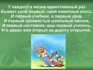 У каждого в жизни единственный раз Бывает свой первый, свой памятный класс. И первый учебник, и первый урок, И первый заливистый школьный звонок, И первый наставник, ваш первый учитель, Кто дверь вам открыл на дорогу открытий.  