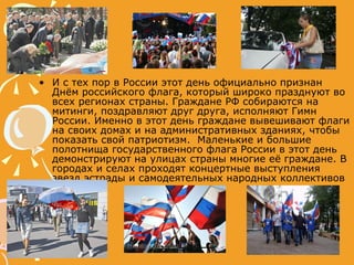 И с тех пор в России этот день официально признан Днём российского флага, который широко празднуют во всех регионах страны. Граждане РФ собираются на митинги, поздравляют друг друга, исполняют Гимн России. Именно в этот день граждане вывешивают флаги на своих домах и на административных зданиях, чтобы показать свой патриотизм.  Маленькие и большие полотнища государственного флага России в этот день демонстрируют на улицах страны многие её граждане. В городах и селах проходят концертные выступления звезд эстрады и самодеятельных народных коллективов  