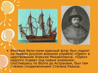 Впервые бело-сине-красный флаг был поднят на первом русском военном корабле «Орел» в царствование Алексея Михайловича. «Орел» недолго плавал под новым знаменем: спустившись по Волге до Астрахани, был там сожжен сподвижниками Степана Разина.  