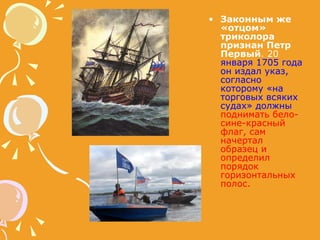 Законным же «отцом» триколора признан Петр Первый . 20   января 1705 года он издал указ, согласно которому «на торговых всяких судах» должны   поднимать бело-сине-красный флаг, сам начертал образец и определил порядок горизонтальных полос.  