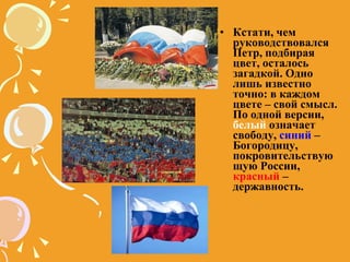 Кстати, чем руководствовался Петр, подбирая цвет, осталось загадкой. Одно лишь известно точно: в каждом цвете – свой смысл. По одной версии,  белый  означает свободу,  синий  – Богородицу, покровительствующую России,  красный  – державность. 