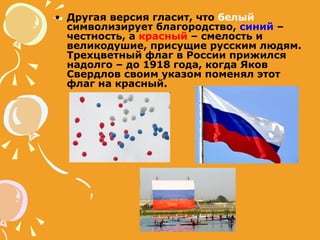 Другая версия гласит, что  белый  символизирует благородство,  синий  – честность, а  красный  – смелость и великодушие, присущие русским людям. Трехцветный флаг в России прижился надолго – до 1918 года, когда Яков Свердлов своим указом поменял этот флаг на красный. 