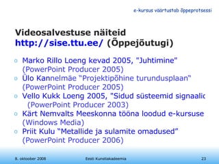Videosalvestuse näiteid http://sise.ttu.ee/  (Õppejõutugi) Marko Rillo Loeng kevad 2005, "Juhtimine"  (PowerPoint Producer 2005) Ülo  Kan nelmäe “Projektipõhine turundusplaan“  (PowerPoint Producer 2005) Vello Kukk Loeng 2005, "Sidud süsteemid signaalid"    (PowerPoint Producer 2003) Kärt Nemvalts Meeskonna tööna loodud e-kursuse kasutamine?  (Windows Media)   Priit Kulu “Metallide ja sulamite omadused”  (PowerPoint Producer 2006) 8. oktoober 2008 Eesti Kunstiakadeemia 