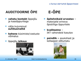 AUDITOORNE ÕPE vahetu kontakt  õppejõu ja kaasõppuritega välja kujunenud  suhtlusmallid kohene  küsimiste/vastuste võimalus õppejõu  isiksus 8. oktoober 2008 Eesti Kunstiakadeemia E-ÕPE õpitehnikaid arvestav  – materjalid erineva õpistiiliga õppuritele kvaliteetne  –  IKT vahendeid kasutav paindlik –  asukohast ja kellaajast sõltumatu 