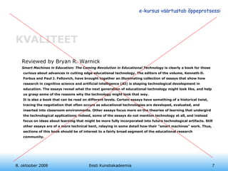 KVALITEET Reviewed by Bryan R. Warnick Smart Machines in Education: The Coming Revolution in Educational Technology  is clearly a book for those curious about advances in cutting edge educational technology. The editors of the volume, Kenneth D. Forbus and Paul J. Feltovich, have brought together an illuminating collection of essays that show how research in cognitive science and artificial intelligence (AI) is shaping technological development in education. The essays reveal what the next generation of educational technology might look like, and help us grasp some of the reasons why the technology might look that way.  It is also a book that can be read on different levels. Certain essays have something of a historical twist, tracing the negotiation that often occurs as educational technologies are developed, evaluated, and inserted into classroom environments. Other essays focus more on the theories of learning that undergird the technological applications; indeed, some of the essays do not mention technology at all, and instead focus on ideas about learning that might be more fully incorporated into future technological artifacts. Still other essays are of a more technical bent, relaying in some detail how their "smart machines" work. Thus, sections of this book should be of interest to a fairly broad segment of the educational research community. 8. oktoober 2008 Eesti Kunstiakadeemia 