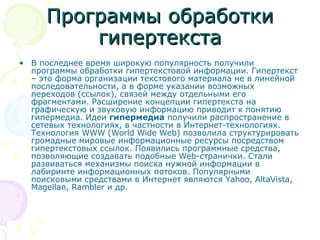 Программы обработки гипертекста В последнее время широкую популярность получили программы обработки гипертекстовой информации. Гипертекст – это форма организации текстового материала не в линейной последовательности, а в форме указании возможных переходов (ссылок), связей между отдельными его фрагментами. Расширение концепции гипертекста на графическую и звуковую информацию приводит к понятию гипермедиа. Идеи  гипермедиа  получили распространение в сетевых технологиях, в частности в Интернет-технологиях. Технология WWW (World Wide Web) позволила структурировать громадные мировые информационные ресурсы посредством гипертекстовых ссылок. Появились программные средства, позволяющие создавать подобные Web-странички. Стали развиваться механизмы поиска нужной информации в лабиринте информационных потоков. Популярными поисковыми средствами в Интернет являются Yahoo, AltaVista, Magellan, Rambler и др. 