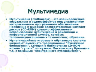 Мультимедиа Мультимедиа (multimedia) - это взаимодействие визуальных и аудиоэффектов под управлением интерактивного программного обеспечения. Появление и широкое распространение компакт-дисков (CD-ROM) сделало эффективным использование мультимедиа в рекламной и информационной службе, сетевых телекоммуникационных технологиях, обучении. Мультимедийные игровые и обучающие системы начинают вытеснять традиционные “бумажные библиотеки”. Сегодня в библиотеках CD-ROM можно “гулять” по музеям, Московскому Кремлю и т.д. с помощью “электронного путеводителя”. 