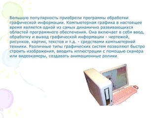 Большую популярность приобрели программы обработки графической информации. Компьютерная графика в настоящее время является одной из самых динамично развивающихся областей программного обеспечения. Она включает в себя ввод, обработку и вывод графической информации - чертежей, рисунков, картин, текстов и т.д. - средствами компьютерной техники. Различные типы графических систем позволяют быстро строить изображения, вводить иллюстрации с помощью сканера или видеокамеры, создавать анимационные ролики  