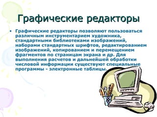Графические редакторы Графические редакторы позволяют пользоваться различным инструментарием художника, стандартными библиотеками изображений, наборами стандартных шрифтов, редактированием изображений, копированием и перемещением фрагментов по страницам экрана и др. Для выполнения расчетов и дальнейшей обработки числовой информации существуют специальные программы - электронные таблицы. 