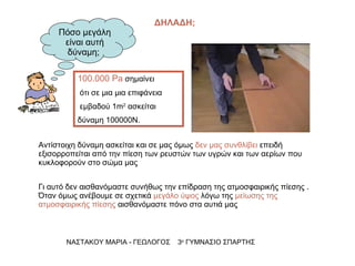 Πόσο μεγάλη είναι αυτή δύναμη;  Αντίστοιχη δύναμη ασκείται και σε μας όμως  δεν μας συνθλίβει  επειδή εξισορροπείται από την πίεση των ρευστών των υγρών και των αερίων που κυκλοφορούν στο σώμα μας  Γι αυτό δεν αισθανόμαστε συνήθως την επίδραση της ατμοσφαιρικής πίεσης . Όταν όμως ανέβουμε σε σχετικά  μεγάλο ύψος  λόγω της  μείωσης της ατμοσφαιρικής πίεσης  αισθανόμαστε πόνο στα αυτιά μας  ΝΑΣΤΑΚΟΥ ΜΑΡΙΑ - ΓΕΩΛΟΓΟΣ  3 ο  ΓΥΜΝΑΣΙΟ ΣΠΑΡΤΗΣ ΔΗΛΑΔΗ; 100.000 Pa  σημαίνει ότι σε μια μια επιφάνεια εμβαδού 1 m 2   ασκείται  δύναμη 100000Ν. 