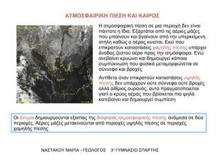 ΑΤΜΟΣΦΑΙΡΙΚΗ ΠΙΕΣΗ ΚΑΙ ΚΑΙΡΟΣ Η ατμοσφαιρική πίεση σε μια περιοχή δεν είναι πάντοτε η ίδια. Εξαρτάται από τις αέριες μάζες που μπαίνουν και βγαίνουν από την υπερκείμενη στήλη καθώς ο αέρας κινείται. Εκεί που επικρατούν καταστάσεις  χαμηλής πίεσης  υπάρχει άνοδος ζεστού αέρα προς την ατμόσφαιρα. Ενώ ανεβαίνει κρυώνει και δημιουργεί κάποια συμπύκνωση που φυσικά μεταμορφώνεται σε σύννεφα και βροχές Αντίθετα όταν επικρατούν καταστάσεις  υψηλής πίεσης  δεν υπάρχουν ούτε σύννεφα ούτε βροχές αλλά αίθριος ουρανός, αυτό πραγματοποιείται γιατί ο κρύος αέρας που βρίσκεται πιο ψηλά κατεβαίνει και δημιουργεί συμπίεση  ΝΑΣΤΑΚΟΥ ΜΑΡΙΑ - ΓΕΩΛΟΓΟΣ  3 ο  ΓΥΜΝΑΣΙΟ ΣΠΑΡΤΗΣ Οι  άνεμοι  δημιουργούνται εξαιτίας της  διαφοράς ατμοσφαιρικής πίεσης  ανάμεσα σε δύο περιοχές. Αέριες μάζες μετακινούνται από περιοχές υψηλής πίεσης σε περιοχές χαμηλής πίεσης 