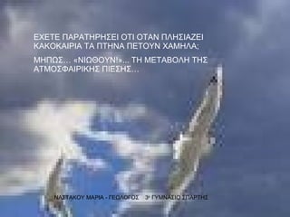 ΕΧΕΤΕ ΠΑΡΑΤΗΡΗΣΕΙ ΟΤΙ ΟΤΑΝ ΠΛΗΣΙΑΖΕΙ ΚΑΚΟΚΑΙΡΙΑ ΤΑ ΠΤΗΝΑ ΠΕΤΟΥΝ ΧΑΜΗΛΑ; ΜΗΠΩΣ… «ΝΙΩΘΟΥΝ!»... ΤΗ ΜΕΤΑΒΟΛΗ ΤΗΣ ΑΤΜΟΣΦΑΙΡΙΚΗΣ ΠΙΕΣΗΣ… ΝΑΣΤΑΚΟΥ ΜΑΡΙΑ - ΓΕΩΛΟΓΟΣ  3 ο  ΓΥΜΝΑΣΙΟ ΣΠΑΡΤΗΣ 