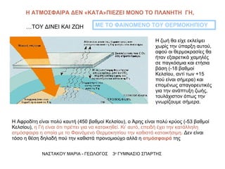 Η ΑΤΜΟΣΦΑΙΡΑ ΔΕΝ «ΚΑΤΑ»ΠΙΕΖΕΙ ΜΟΝΟ ΤΟ ΠΛΑΝΗΤΗ  ΓΗ,  …ΤΟΥ ΔΙΝΕΙ ΚΑΙ ΖΩΗ Η Αφροδίτη είναι πολύ καυτή (450 βαθμοί Κελσίου), ο Άρης είναι πολύ κρύος (-53 βαθμοί Κελσίου),  η Γή είναι ότι πρέπει για να κατοικηθεί. Κι’ αυτό, επειδή έχει την κατάλληλη ατμόσφαιρα η οποία με το Φαινόμενο Θερμοκηπίου την καθιστά κατοικήσιμη.  Δεν είναι τόσο η θέση δηλαδή πού την καθιστά προνομιούχο αλλά η  ατμόσφαιρά  της  ΜΕ ΤΟ ΦΑΙΝΟΜΕΝΟ ΤΟΥ ΘΕΡΜΟΚΗΠΙΟΥ ΝΑΣΤΑΚΟΥ ΜΑΡΙΑ - ΓΕΩΛΟΓΟΣ  3 ο  ΓΥΜΝΑΣΙΟ ΣΠΑΡΤΗΣ Η ζωή θα είχε εκλείψει χωρίς την ύπαρξη αυτού, αφού οι θερμοκρασίες θα ήταν εξαιρετικά χαμηλές σε παγκόσμια και ετήσια βάση (-18 βαθμοί Κελσίου, αντί των +15 πού είναι σήμερα) και επομένως απαγορευτικές για την ανάπτυξη ζωής, τουλάχιστον όπως την γνωρίζουμε σήμερα.  