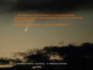 ΝΑΣΤΑΚΟΥ ΜΑΡΙΑ - ΓΕΩΛΟΓΟΣ  3 ο  ΓΥΜΝΑΣΙΟ ΣΠΑΡΤΗΣ …  ΜΕΤΕΩΡΙΤΗΣ ΠΟΥ ΕΙΣΕΡΧΕΤΑΙ ΣΤΗΝ ΑΤΜΟΣΦΑΙΡΑ.  ΘΕΡΜΑΙΝΕΤΑΙ ΣΕ ΜΙΑ ΘΕΡΜΟΚΡΑΣΙΑ ΠΑΝΩ ΑΠΌ 1600   o C  ΚΑΙ ΦΥΣΙΚΑ ΚΑΙΓΕΤΑΙ ΦΑΝΤΑΣΤΕΙΤΕ ΝΑ ΜΗΝ ΥΠΗΡΧΕ Η ΑΤΜΟΣΦΑΙΡΑ… 