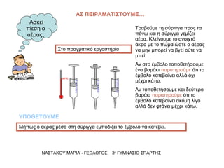 ΑΣ ΠΕΙΡΑΜΑΤΙΣΤΟΥΜΕ… ΝΑΣΤΑΚΟΥ ΜΑΡΙΑ - ΓΕΩΛΟΓΟΣ  3 ο  ΓΥΜΝΑΣΙΟ ΣΠΑΡΤΗΣ Στο πραγματικό εργαστήριο Τραβούμε τη σύριγγα προς τα πάνω και η σύριγγα γεμίζει αέρα. Κλείνουμε το ανοιχτό άκρο με το πώμα ώστε ο αέρας να μην μπορεί να βγεί ούτε να μπεί. Αν στο έμβολο τοποθετήσουμε ένα βαράκι  παρατηρούμε  ότι το έμβολο κατεβαίνει αλλά όχι μέχρι κάτω. Αν τοποθετήσουμε και δεύτερο βαράκι  παρατηρούμε  ότι το έμβολο κατεβαίνει ακόμη λίγο αλλά δεν φτάνει μέχρι κάτω. Μήπως ο αέρας μέσα στη σύριγγα εμποδίζει το έμβολο να κατέβει. ΥΠΟΘΕΤΟΥΜΕ Ασκεί πίεση ο αέρας; 