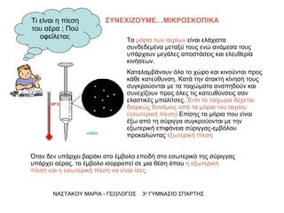 Όταν δεν υπάρχει βαράκι στο έμβολο επειδή στο εσωτερικό της σύριγγας υπάρχει αέρας, το έμβολο ισορροπεί σε μια θέση όπου  η εξωτερική πίεση και η εσωτερική πίεση να είναι ίσες.  ΝΑΣΤΑΚΟΥ ΜΑΡΙΑ - ΓΕΩΛΟΓΟΣ  3 ο  ΓΥΜΝΑΣΙΟ ΣΠΑΡΤΗΣ Τα  μόρια των αερίων  είναι ελάχιστα συνδεδεμένα μεταξύ τους ενώ ανάμεσα τους υπάρχουν μεγάλες αποστάσεις και ελευθερία κινήσεων. Καταλαμβάνουν όλο το χώρο και κινούνται προς κάθε κατεύθυνση. Κατά την άτακτη κίνησή τους συγκρούονται με τα τοιχώματα αναπηδούν και συνεχίζουν προς όλες τις κατευθύνσεις σαν ελαστικές μπαλίτσες.  Έτσι το τοίχωμα δέχεται διαρκώς δυνάμεις από τα μόρια του αερίου (εσωτερική πίεση)  Επίσης τα μόρια που είναι έξω από τη σύριγγα συγκρούονται με την εξωτερική επιφάνεια σύριγγας-εμβόλου προκαλώντας  εξωτερική πίεση Τι είναι η πίεση του αέρα ; Πού οφείλεται; ΣΥΝΕΧΙΖΟΥΜΕ…ΜΙΚΡΟΣΚΟΠΙΚΑ video 