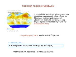 ΝΑΣΤΑΚΟΥ ΜΑΡΙΑ - ΓΕΩΛΟΓΟΣ  3 ο  ΓΥΜΝΑΣΙΟ ΣΠΑΡΤΗΣ Η γη περιβάλλεται από ένα μείγμα αερίων που ονομάζεται ατμοσφαιρικός αέρας . Όπως το βάρος μιας στήλης υγρού δημιουργεί υδροστατική πίεση έτσι και το βάρος μιας στήλης ατμοσφαιρικού αέρα δημιουργεί την  ατμοσφαιρική πίεση . Η ατμοσφαιρική  πίεση είναι ανάλογη της βαρύτητας  ΣΥΜΠΕΡΑΣΜΑ… Η ατμοσφαιρική πίεση   οφείλεται στη βαρύτητα. ΠΙΕΣΗ   ΠΟΥ ΑΣΚΕΙ Η ΑΤΜΟΣΦΑΙΡΑ 
