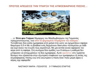 …  ο  Όττο φον Γκέρικε  δήμαρχος του Μαγδεμβούργου της Γερμανίας  πραγματοποιώντας  ένα  από τα φημισμένα πειράματα του κόσμου :  Τοποθέτησε δύο κοίλα ημισφαίρια από χαλκό έτσι ώστε να σχηματίζουν σφαίρα διαμέτρου 0,5  m  Με τη βοήθεια ενός δερμάτινου δακτυλίου ποτισμένου με λάδι και κερί έκανε την ένωσή τους αεροστεγή. Με μια αντλία κενού αφαίρεσε τον αέρα από τη σφαίρα. Στη συνέχεια δύο ομάδες των 8 αλόγων η καθεμιά δεν μπόρεσαν να αποχωρίσουν τα δύο ημισφαίρια .  Αυτό  οφειλόταν  στη τεράστια δύναμη που εξασκείται στην εξωτερική επιφάνεια των ημισφαιρίων εξ αιτίας της ατμοσφαιρικής πίεσης ενώ στο εσωτερικό η πίεση ήταν πολύ μικρή αφού ο αέρας είχε αφαιρεθεί ΝΑΣΤΑΚΟΥ ΜΑΡΙΑ - ΓΕΩΛΟΓΟΣ  3 ο  ΓΥΜΝΑΣΙΟ ΣΠΑΡΤΗΣ ΠΡΩΤΟΣ ΑΠΕΔΕΙΞΕ ΤΗΝ ΥΠΑΡΞΗ ΤΗΣ ΑΤΜΟΣΦΑΙΡΙΚΗΣ ΠΙΕΣΗΣ… 