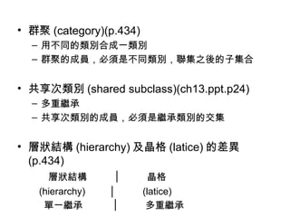 群聚 (category)(p.434) 用不同的類別合成一類別 群聚的成員，必須是不同類別，聯集之後的子集合 共享次類別 (shared subclass)(ch13.ppt.p24) 多重繼承 共享次類別的成員，必須是繼承類別的交集 層狀結構 (hierarchy) 及晶格 (latice) 的差異  (p.434) 層狀結構  │  晶格 (hierarchy)  │  (latice) 單一繼承  │  多重繼承 