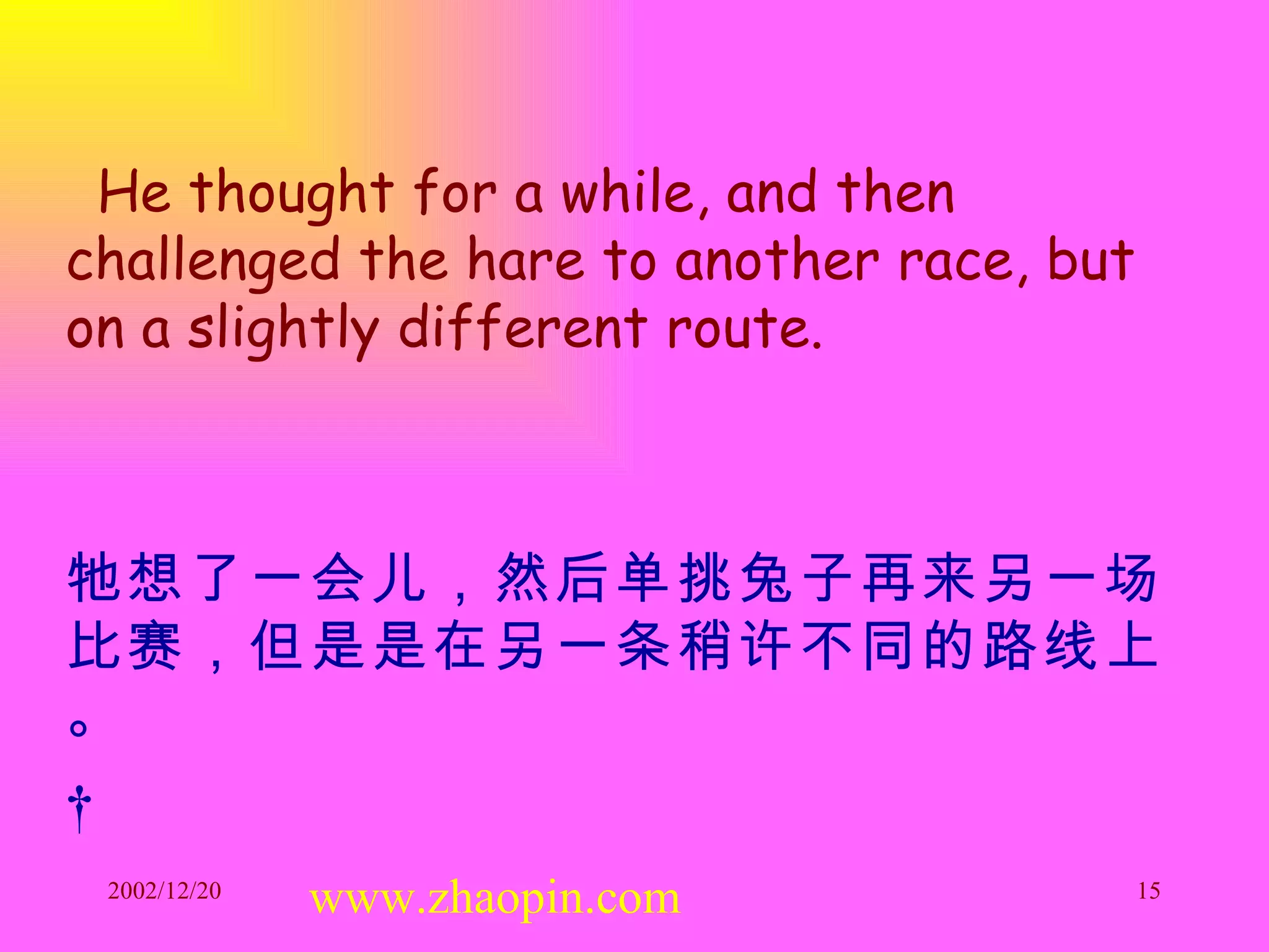 He thought for a while, and then challenged the hare to another race, but on a slightly different route. 牠想了一会儿，然后单挑兔子再来另一场比赛，但是是在另一条稍许不同的路线上。   www.zhaopin.com 