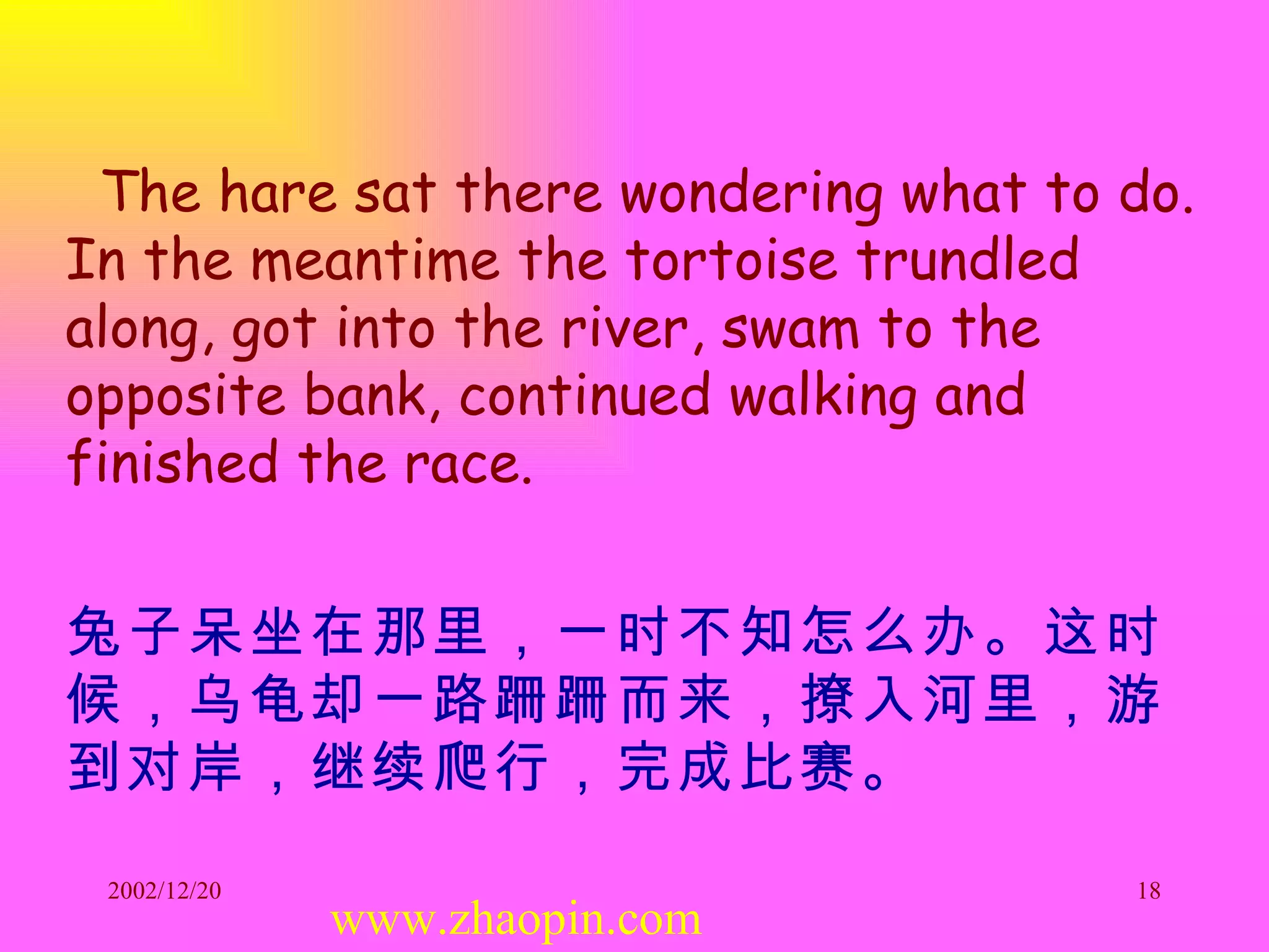 The hare sat there wondering what to do. In the meantime the tortoise trundled along, got into the river, swam to the opposite bank, continued walking and finished the race. 兔子呆坐在那里，一时不知怎么办。这时候，乌龟却一路跚跚而来，撩入河里，游到对岸，继续爬行，完成比赛。 www.zhaopin.com 