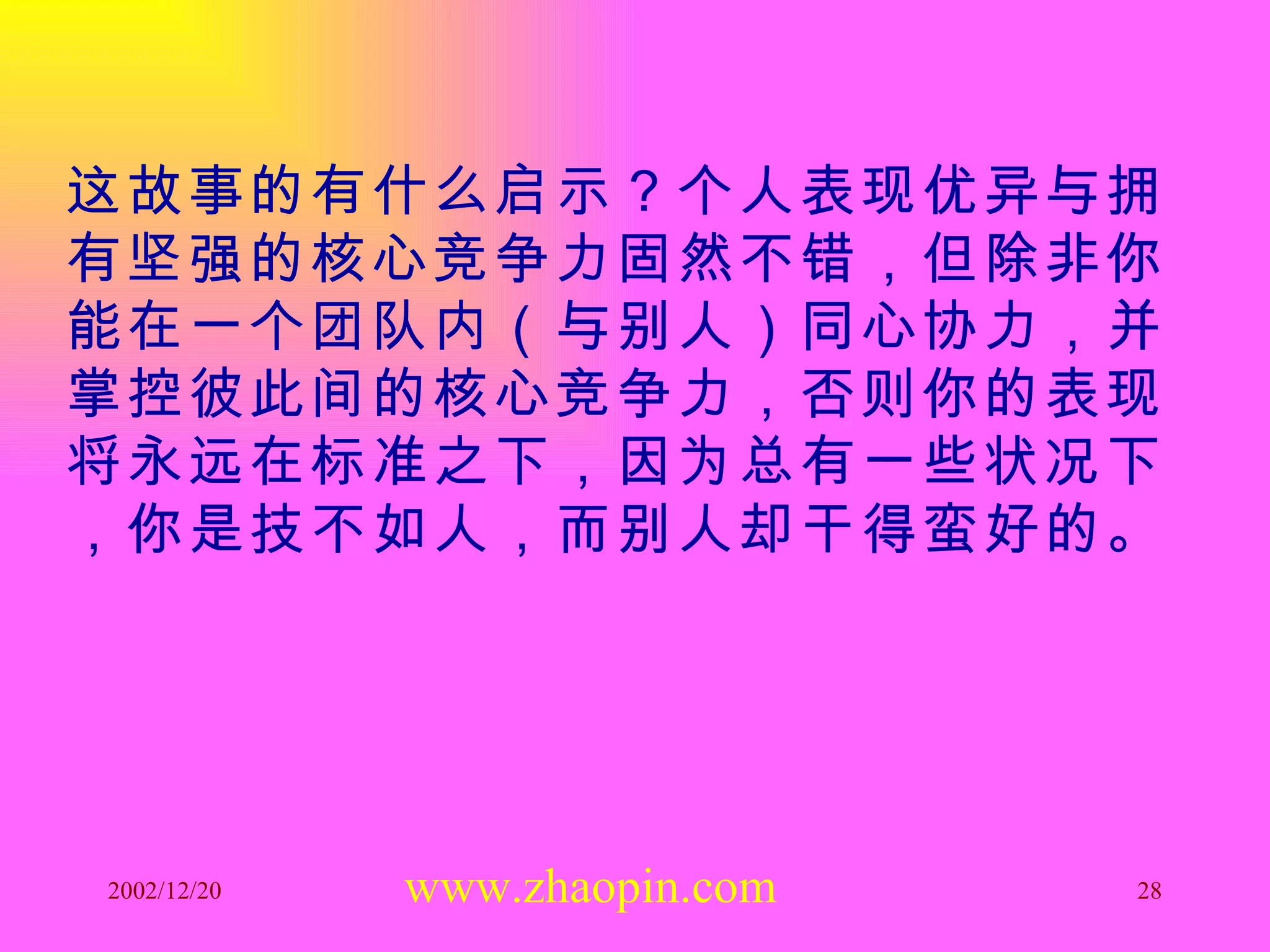 这故事的有什么启示？个人表现优异与拥有坚强的核心竞争力固然不错，但除非你能在一个团队内（与别人）同心协力，并掌控彼此间的核心竞争力，否则你的表现将永远在标准之下，因为总有一些状况下，你是技不如人，而别人却干得蛮好的。 www.zhaopin.com 