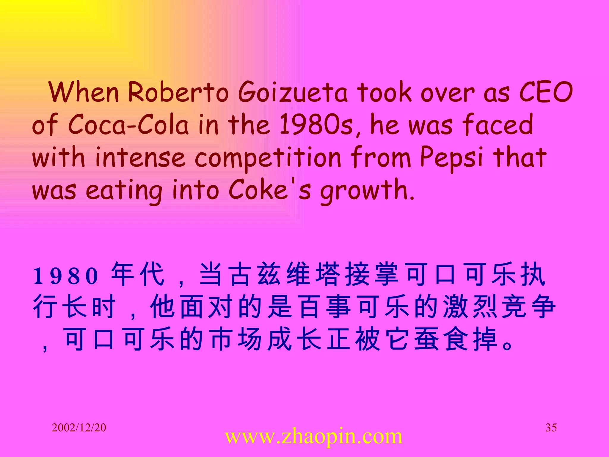 When Roberto Goizueta took over as CEO of Coca-Cola in the 1980s, he was faced with intense competition from Pepsi that was eating into Coke's growth.   1980 年代，当古兹维塔接掌可口可乐执行长时，他面对的是百事可乐的激烈竞争，可口可乐的市场成长正被它蚕食掉。 www.zhaopin.com 