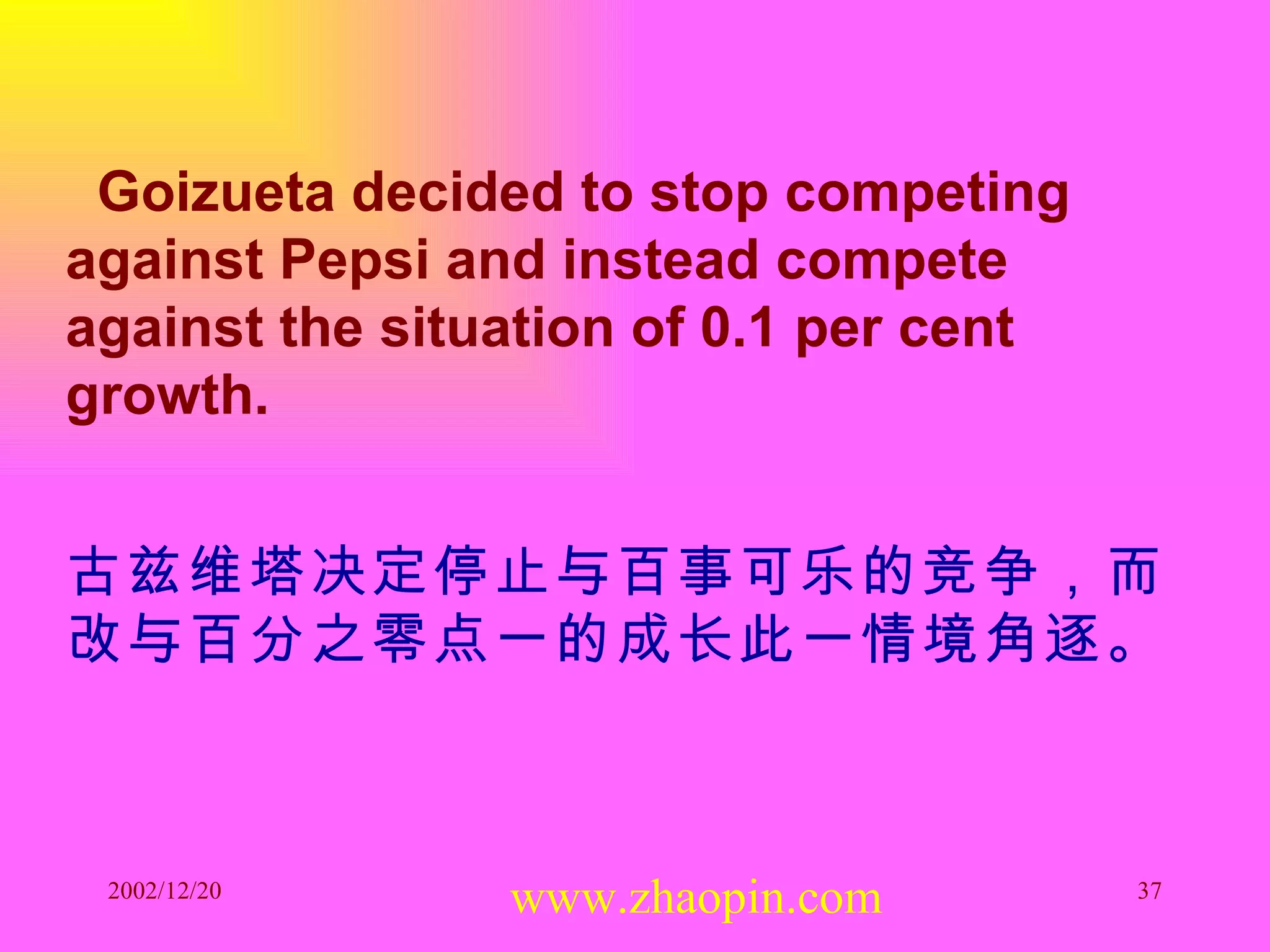 Goizueta decided to stop competing against Pepsi and instead compete against the situation of 0.1 per cent growth. 古兹维塔决定停止与百事可乐的竞争，而改与百分之零点一的成长此一情境角逐。 www.zhaopin.com 