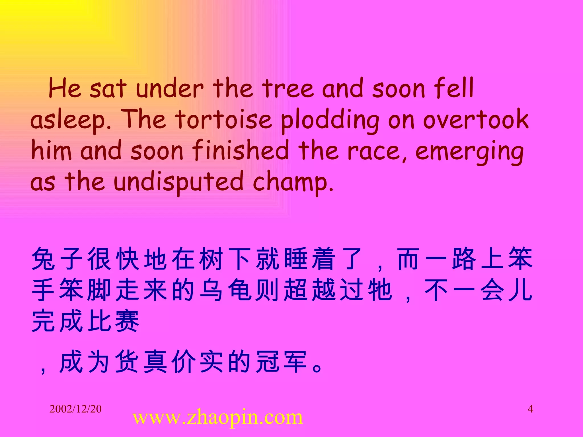 He sat under the tree and soon fell asleep. The tortoise plodding on overtook him and soon finished the race, emerging as the undisputed champ. 兔子很快地在树下就睡着了，而一路上笨手笨脚走来的乌龟则超越过牠，不一会儿完成比赛 ，成为货真价实的冠军。   www.zhaopin.com 