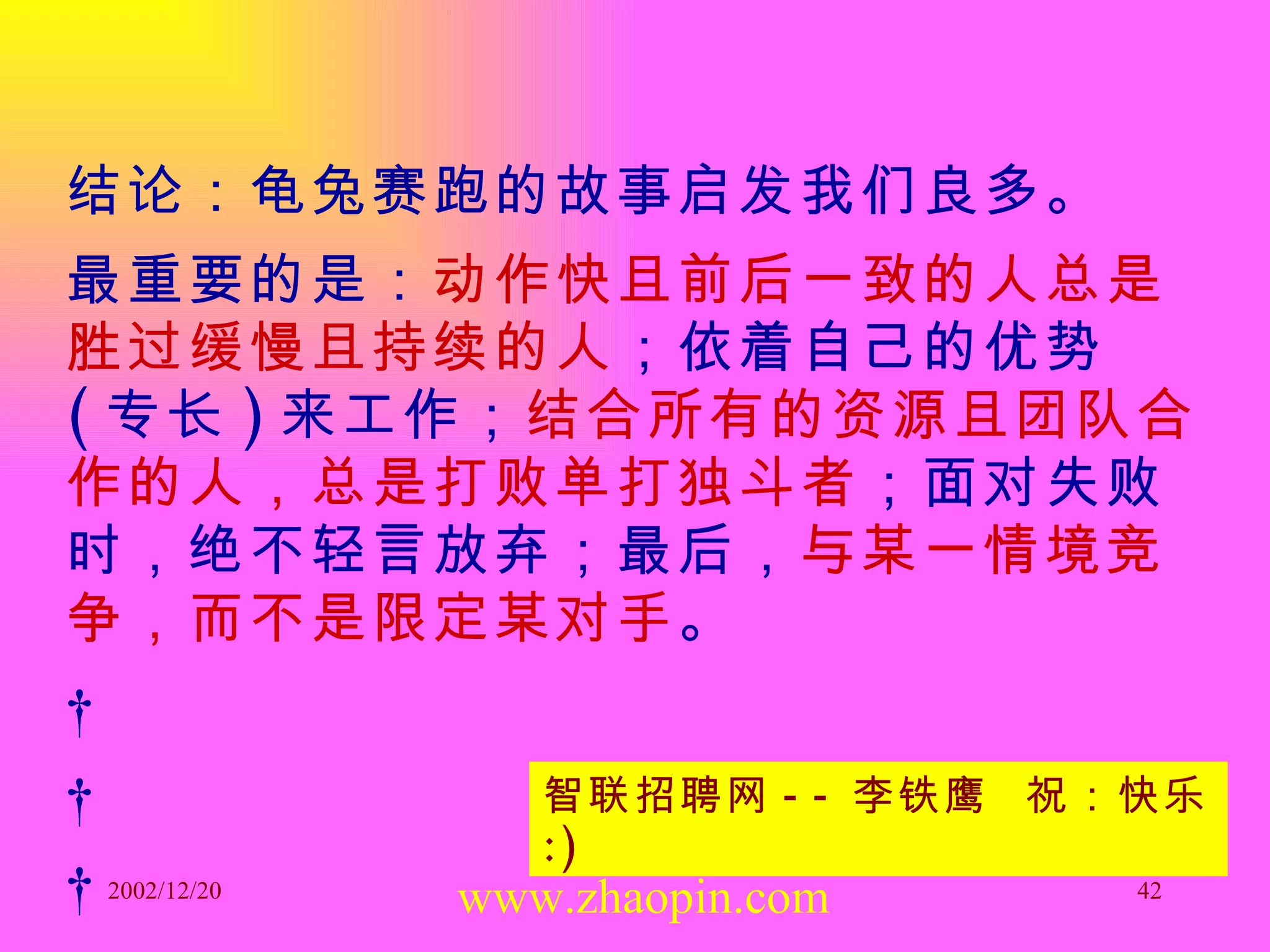 结论：龟兔赛跑的故事启发我们良多。 最重要的是： 动作快且前后一致的人总是胜过缓慢且持续的人 ；依着自己的优势 ( 专长 ) 来工作； 结合所有的资源且团队合作的人，总是打败单打独斗者 ；面对失败时，绝不轻言放弃；最后， 与某一情境竞争，而不是限定某对手 。         www.zhaopin.com 智联招聘网 -- 李铁鹰  祝：快乐  :) 