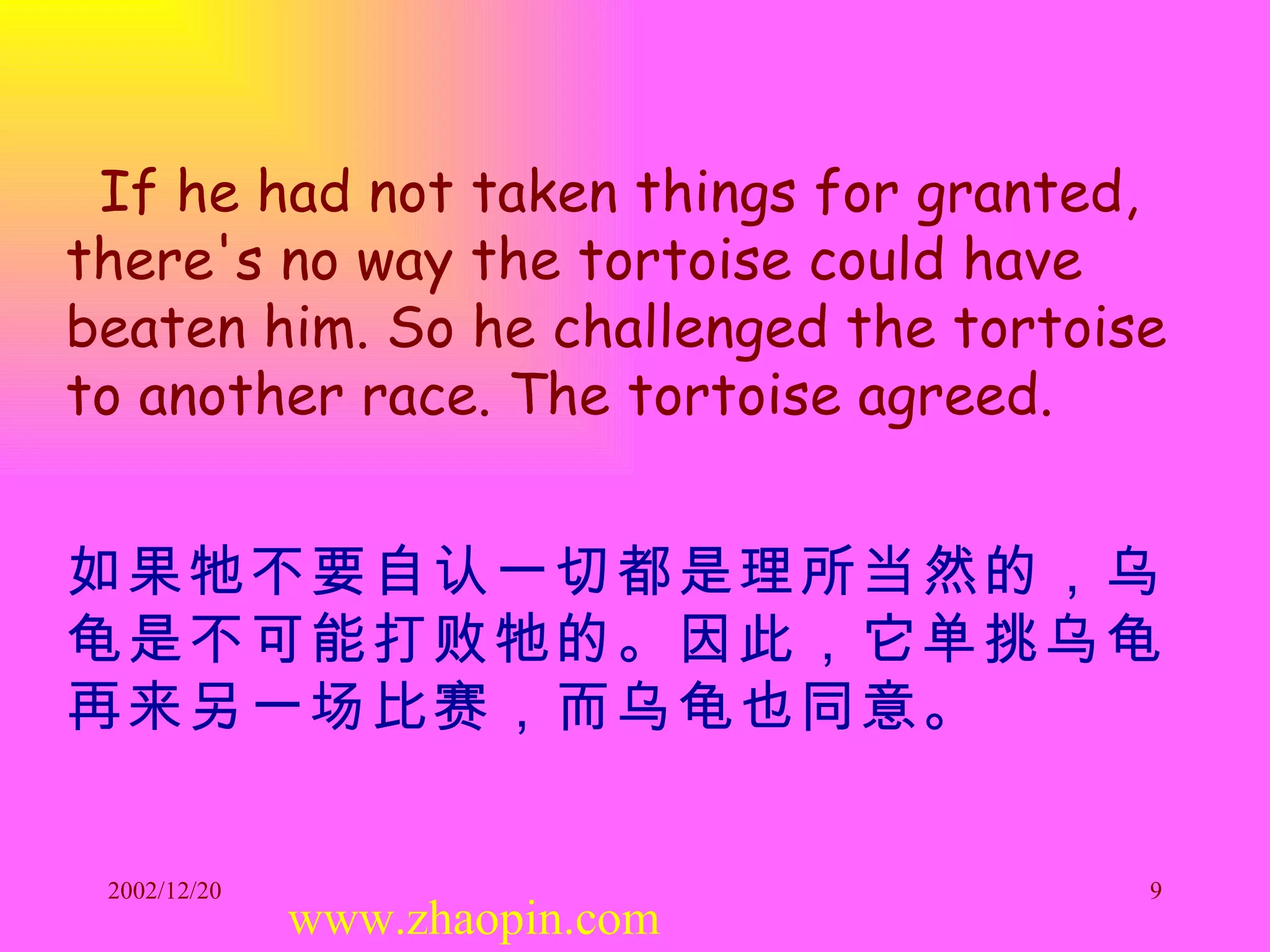 If he had not taken things for granted, there's no way the tortoise could have beaten him. So he challenged the tortoise to another race. The tortoise agreed. 如果牠不要自认一切都是理所当然的，乌龟是不可能打败牠的。因此，它单挑乌龟再来另一场比赛，而乌龟也同意。   www.zhaopin.com 