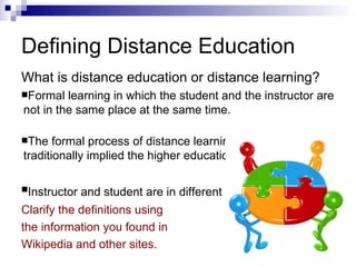 Defining Distance Education What is distance education or distance learning? Formal learning in which the student and the instructor are not in the same place at the same time. The formal process of distance learning. This term has traditionally implied the higher education level. Instructor and student are in different locations   Clarify the definitions using the information you found in Wikipedia and other sites. 