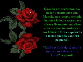Quando nos sentamos, tive de ler o menu para ela.  Mamãe, que  estava sentada do outro lado da mesa e me olhava fixamente, me disse com um sorriso nostálgico nos lábios: “  Era eu quem lia o menu quando você era pequeno ”. “ Então é hora de relaxar e me permitir devolver o favor ” respondi. 