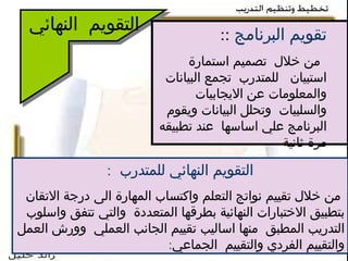 التقويم  النهائي تقويم البرنامج   :: من خلال  تصميم استمارة استبيان  للمتدرب  تجمع البيانات والمعلومات عن الايجابيات  والسلبيات  وتحلل البيانات ويقوم البرنامج علي اساسها  عند تطبيقه مرة ثانية  ال ت قويم النهائي للمتدرب   : من خلال تقييم نواتج التعلم واكتساب المهارة الى درجة الاتقان بتطبيق الاختبارات النهائية بطرقها المتعددة  والتي تتفق واسلوب التدريب المطبق  منها اساليب تقييم الجانب العملي  وورش العمل والتقييم الفردي والتقييم  الجماعي : 