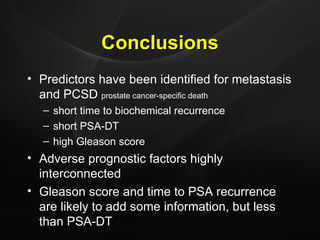 Conclusions Predictors have been identified for metastasis and PCSD  prostate cancer-specific death short time to biochemical recurrence short PSA-DT high Gleason score Adverse prognostic factors highly interconnected Gleason score and time to PSA recurrence are likely to add some information, but less than PSA-DT 