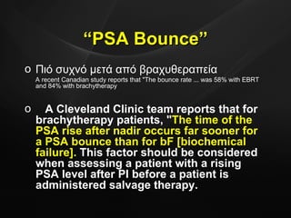 Πιό συχνό μετά από βραχυθεραπεία  A recent Canadian study reports that "The bounce rate ... was 58% with EBRT and 84% with brachytherapy A Cleveland Clinic team reports that for brachytherapy patients, " The time of the PSA rise after nadir occurs far sooner for a PSA bounce than for bF [biochemical failure].  This factor should be considered when assessing a patient with a rising PSA level after PI before a patient is administered salvage therapy.   “ PSA Bounce” 