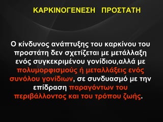 Ο κίνδυνος ανάπτυξης του καρκίνου του προστάτη δεν σχετίζεται με μετάλλαξη ενός συγκεκριμένου γονίδιου,αλλά με  πολυμορφισμούς ή μεταλλάξεις ενός συνόλου γονίδιων , σε συνδυασμό με την επίδραση  παραγόντων του περιβάλλοντος και του τρόπου ζωής .  ΚΑΡΚΙΝΟΓΕΝΕΣΗ  ΠΡΟΣΤΑΤΗ 