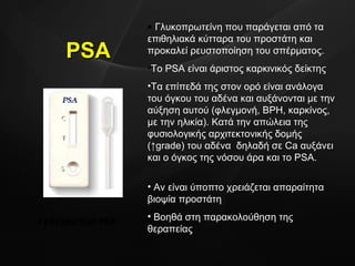PSA Γρήγορο  test PSA Γλυκοπρωτείνη που παράγεται από τα επιθηλιακά κύτταρα του προστάτη και προκαλεί ρευστοποίηση του σπέρματος.  To PSA  είναι άριστος καρκινικός δείκτης Τα επίπεδά της στον ορό είναι ανάλογα του όγκου του αδένα και αυξάνονται με την αύξηση αυτού (φλεγμονή,  BPH,  καρκίνος, με την ηλικία). Κατά την απώλεια της φυσιολογικής αρχιτεκτονικής δομής (↑ grade ) του αδένα  δηλαδή σε  Ca  αυξάνει   και ο όγκος της νόσου άρα και το  PSA .  Αν είναι ύποπτο χρειάζεται απαραίτητα βιοψία προστάτη Βοηθά στη παρακολούθηση της θεραπείας  