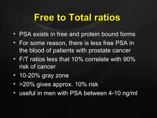 Free to Total ratios PSA exists in free and protein bound forms For some reason, there is less free PSA in the blood of patients with prostate cancer F/T ratios less that 10% correlate with 90% risk of cancer 10-20% gray zone >20% gives approx. 10% risk useful in men with PSA between 4-10 ng/ml 