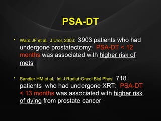 PSA-DT Ward JF et al.  J Urol, 2003:   3903 patients who had undergone prostatectomy:  PSA-DT < 12   months  was associated with  higher risk of mets Sandler HM et al.  Int J Radiat Oncol Biol Phys :  718 patients  who had undergone XRT:  PSA-DT < 13 months  was associated with  higher risk of dying  from prostate cancer 