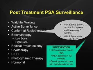 Post Treatment PSA Surveillance Watchful Waiting Active Surveillance Conformal Radiotherapy Brachytherapy Low Dose High Dose Radical Prostatectomy Cryotherapy HIFU Photodynamic Therapy Hormonal PSA & DRE every 3 months for 3 years and then every 6 months MRI & Bone scan annually for 2 years INTERVENTION 3 Consecutive rise in PSA PSA doubles in 12 months Development of bone pain, lymphoedema etc. 