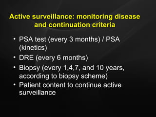 Active surveillance: monitoring disease and continuation criteria PSA test (every 3 months) / PSA (kinetics)  DRE (every 6 months) Biopsy (every 1,4,7, and 10 years, according to biopsy scheme) Patient content to continue active surveillance 
