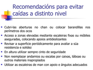 Recomendacións para evitar caídas a distinto nivel Cubri-las aberturas no chan ou colocar barandillas nos perímetros dos ocos Acceso a zonas elevadas mediante escaleiras fixas ou móblies aseguradas, colocando apoios antideslizantes Revisar a superficie periódicamente para avaliar a súa resistencia e solidez En altura utilizar sempre cinto de seguridade Non reemplazar andamios ou escalas por caixas, táboas ou outros materiais inapropiados Utilizar as escaleiras de man con apoio e ángulos adecuados 