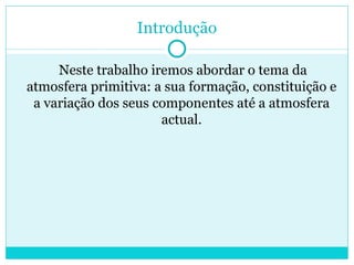 Introdução Neste trabalho iremos abordar o tema da atmosfera primitiva: a sua formação, constituição e a variação dos seus componentes até a atmosfera actual. 