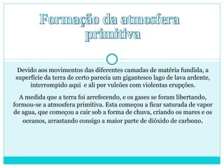 Formação da atmosfera primitiva Devido aos movimentos das diferentes camadas de matéria fundida, a superfície da terra de certo parecia um gigantesco lago de lava ardente, interrompido aqui  e ali por vulcões com violentas erupções. A medida que a terra foi arrefecendo, e os gases se foram libertando, formou-se a atmosfera primitiva. Esta começou a ficar saturada de vapor de agua, que começou a cair sob a forma de chuva, criando os mares e os oceanos, arrastando consigo a maior parte de dióxido de carbono . 