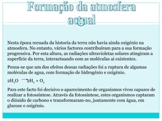 Formação da atmosfera  actual Nesta época recuada da historia da terra não havia ainda oxigénio na atmosfera. No entanto, vários factores contribuíram para a sua formação progressiva. Por esta altura, as radiações ultravioletas solares atingiram a superfície da terra, interactuando com as moléculas ai existentes.  Pensa-se que um dos efeitos dessas radiações foi a ruptura de algumas moléculas de agua, com formação de hidrogénio e oxigénio. 2H 2 O  2H 2  + O 2 Para este facto foi decisivo o aparecimento de organismos vivos capazes de realizar a fotossíntese. Através da fotossíntese, estes organismos captaram o dióxido de carbono e transformaram-no, juntamente com água, em glucose e oxigénio. 