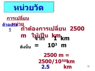 หน่วยวัด การเปลี่ยนหน่วย ตัวอย่าง  1 ถ้าต้องการเปลี่ยน  2500 m  ให้เป็น  km จาก  1  km  =  10 3  m ดังนั้น 2500 m   = 2500/10 3   km =  2.5   km 