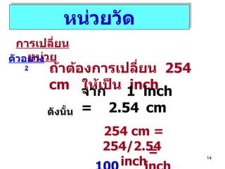 หน่วยวัด การเปลี่ยนหน่วย ตัวอย่าง  2 ถ้าต้องการเปลี่ยน  254 cm  ให้เป็น  inch จาก  1  inch  =  2.54   cm ดังนั้น 254 cm   = 254/2.54  inch =  100   inch 